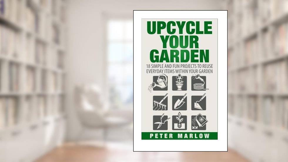 Upcycle Your Garden: 18 Simple and Fun Projects to Reuse Everyday Items Within Your Garden, written by Peter Marlow