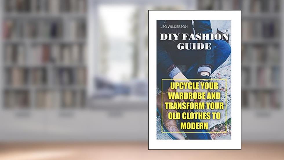 DIY Fashion Guide: Upcycle Your Wardrobe And Transform Your Old Clothes To Modern, written by Leo Wilkerson