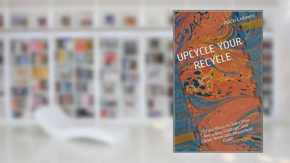 UPCYCLE YOUR RECYCLE: 25 Easy Ways to Turn Your Recycling, Garbage, and Other Items into Household Gold!, written by Alice Lebern