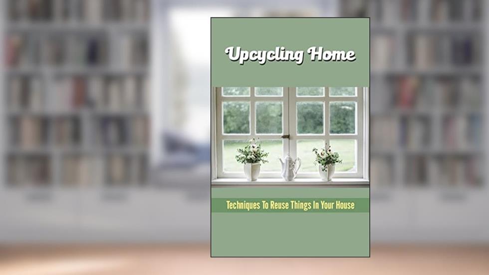 Upcycling Home: Techniques To Reuse Things In Your House, written by Lou Learned
