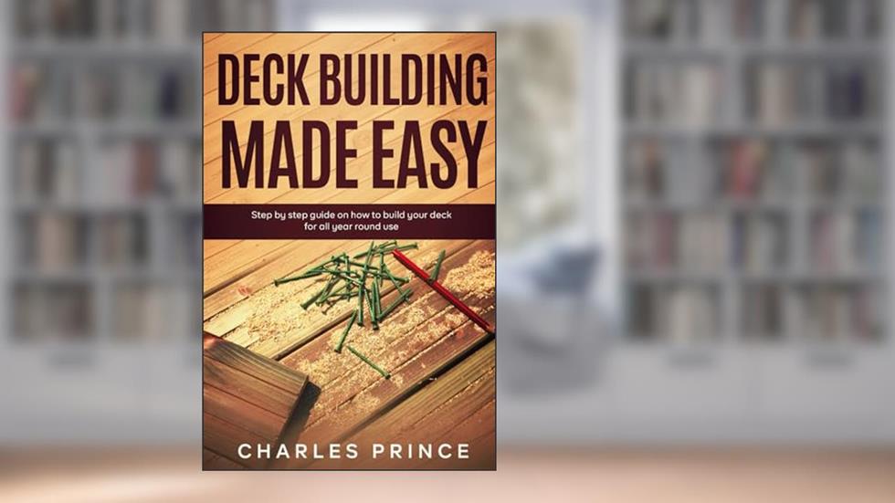 Deck Building Made Easy: Step By Step Guide on How to Build Your Deck for All-Year-Round Use, written by Charles Prince