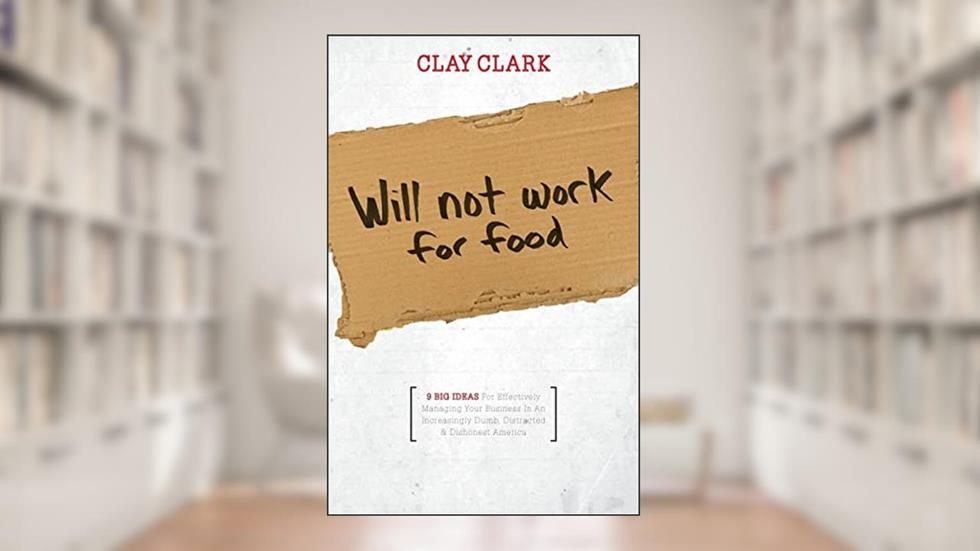 Will Not Work for Food - 9 Big Ideas for Effectively Managing Your Business in an Increasingly Dumb, Distracted & Dishonest America, written by Clay Clark