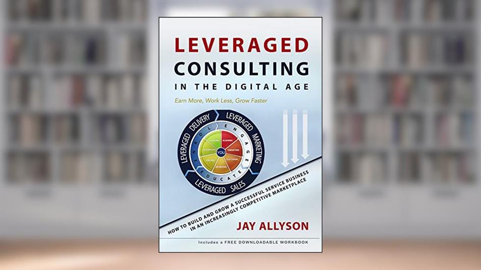 LEVERAGED CONSULTING IN THE DIGITAL AGE: How to Build and Grow a Successful Service Business in an Increasingly Competitive Marketplace, written by Jay Allyson