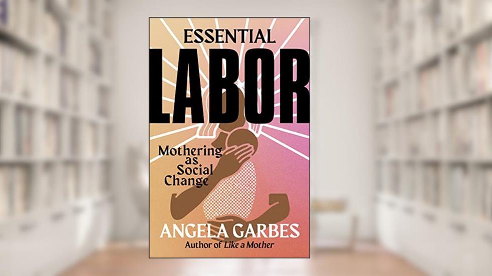 Essential Labor: Mothering as Social Change, written by Angela Garbes