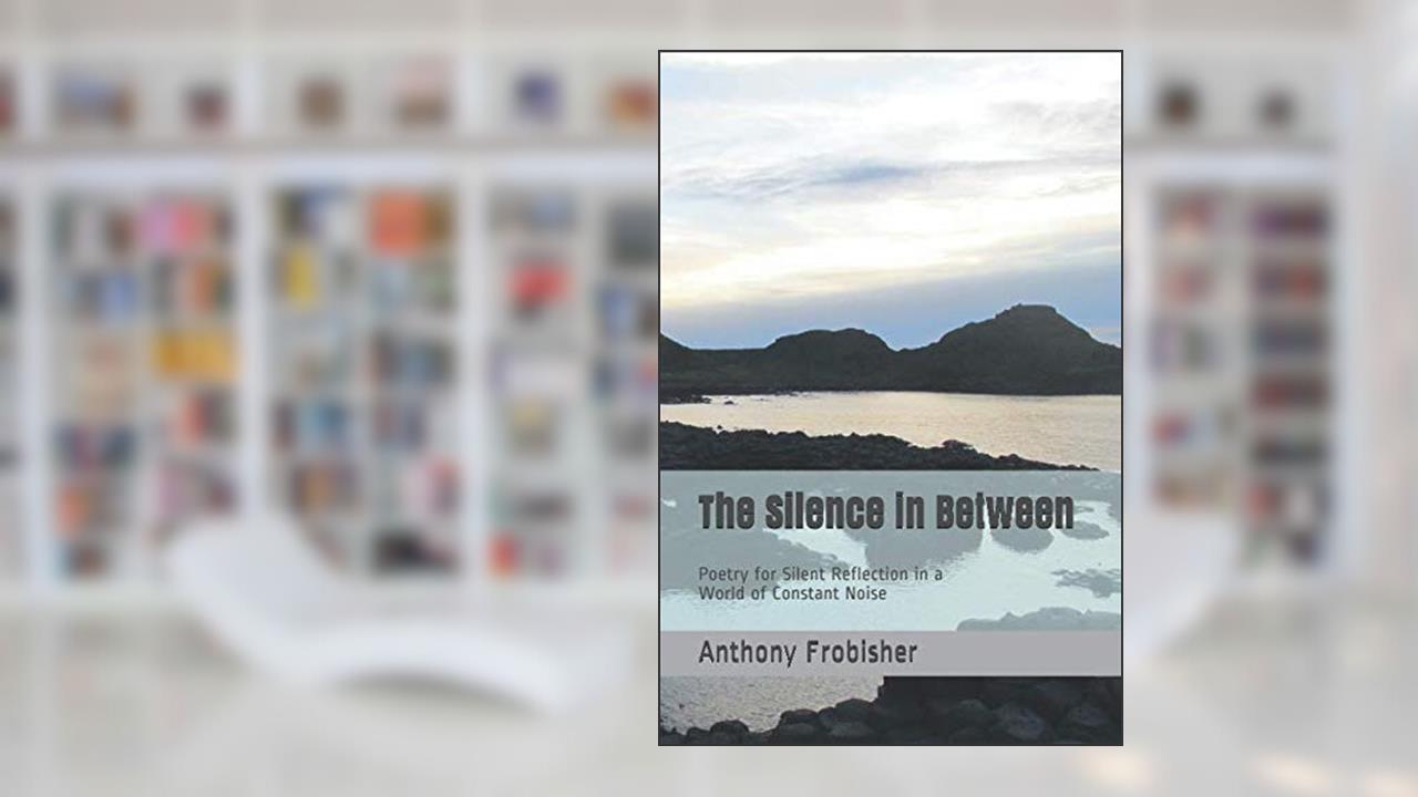The Silence in Between: Poetry for Silent Reflection in a World of Constant Noise, written by Anthony Frobisher