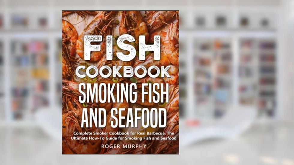 Fish Cookbook: Smoking Fish and Seafood: Complete Smoker Cookbook for Real Barbecue, The Ultimate How-To Guide for Smoking Fish and Seafood, written by Roger Murphy
