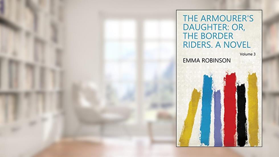 The Armourer's Daughter: Or, The Border Riders. a Novel Volume 3, written by Emma Robinson