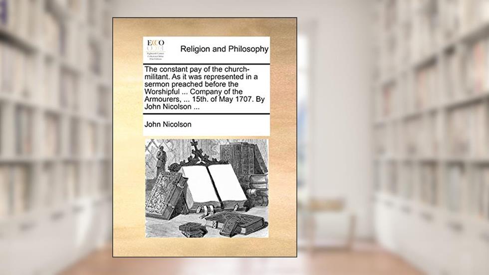 The constant pay of the church-militant. As it was represented in a sermon preached before the Worshipful ... Company of the Armourers, ... 15th. of May 1707. By John Nicolson ..., written by John Nicolson