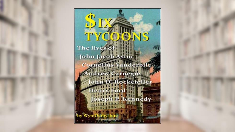 Six Tycoons: The lives of John Jacob Astor, Cornelius Vanderbilt, Andrew Carnegie, John D Rockefeller, Henry Ford and Joseph P Kennedy, written by Wyn Derbyshire