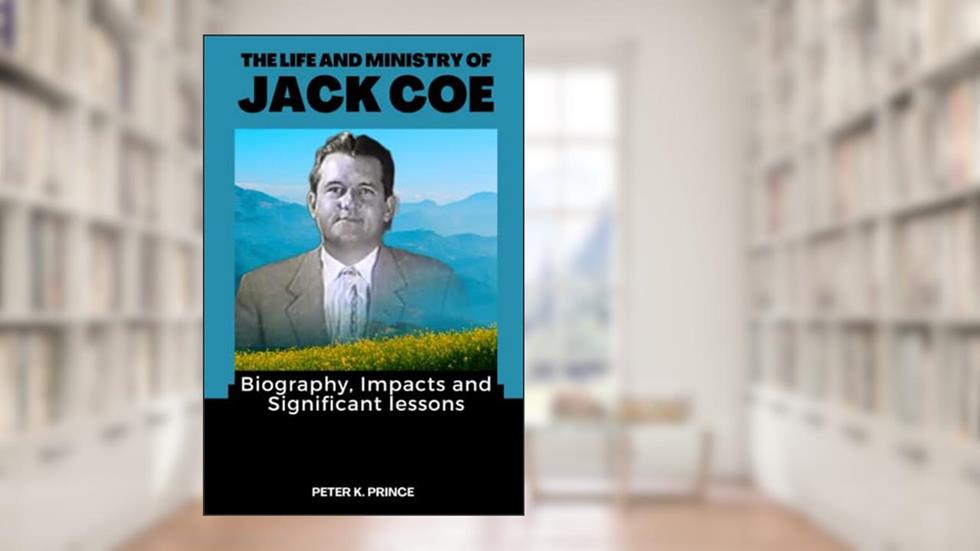 THE LIFE AND MINISTRY OF JACK COE: Biography, Impacts and Significant lessons, written by Peter K. Prince