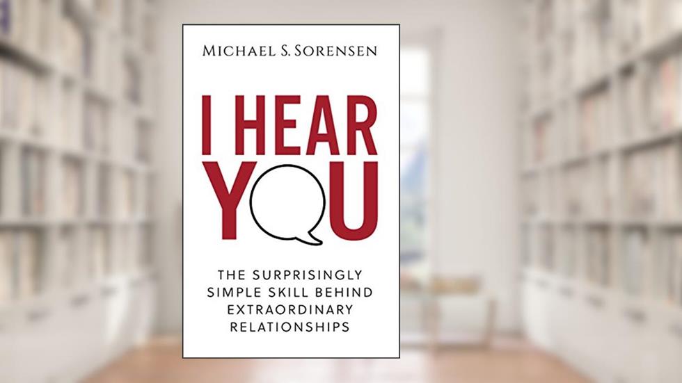 I Hear You: The Surprisingly Simple Skill Behind Extraordinary Relationships, written by Michael S. Sorensen