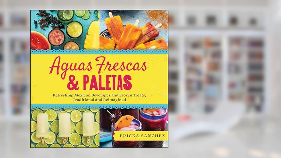 Aguas Frescas & Paletas: Refreshing Mexican Drinks and Frozen Treats, Traditional and Reimagined, written by Ericka Sanchez