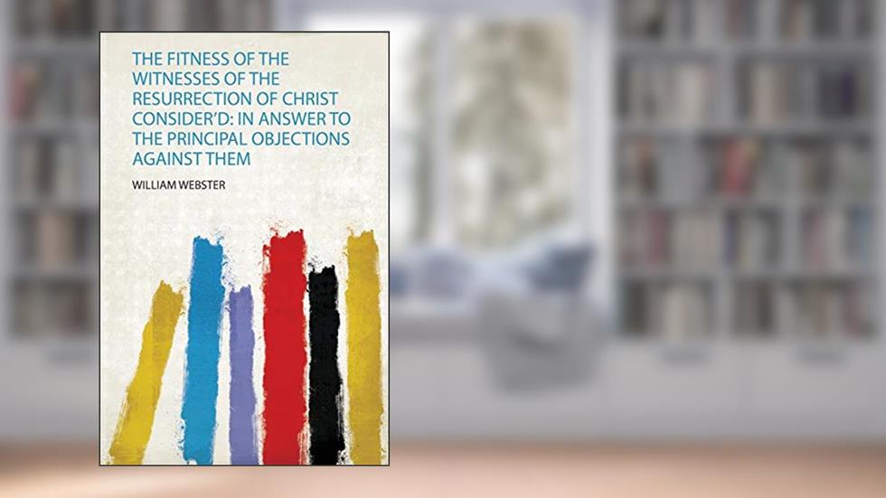 The Fitness of the Witnesses of the Resurrection of Christ Consider'd: in Answer to the Principal Objections Against Them, written by William Webster