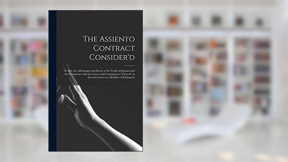 The Assiento Contract Consider'd [microform]: as Also, the Advantages and Decay of the Trade of Jamaica and the Plantations, With the Causes and ... in Several Letters to a Member of Parliament, written by Anonymous