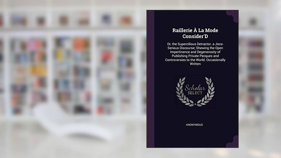 Raillerie À La Mode Consider'D: Or, the Supercilious Detractor. a Joco-Serious Discourse; Shewing the Open Impertinence and Degenerosity of Publishing ... to the World. Occasionally Written, written by Anonymous