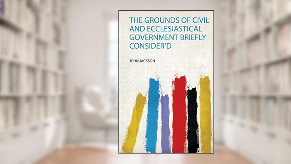 The Grounds of Civil and Ecclesiastical Government Briefly Consider'd, written by John Jackson