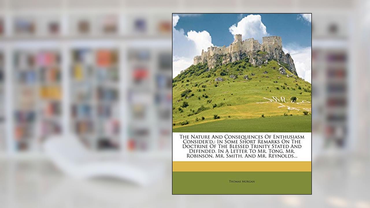 The Nature and Consequences of Enthusiasm Consider'd,: In Some Short Remarks on the Doctrine of the Blessed Trinity Stated and Defended. in a Letter ... Mr. Robinson, Mr. Smith, and Mr. Reynolds..., written by Thomas Morgan