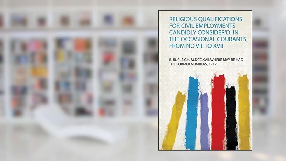 Religious Qualifications for Civil Employments Candidly Consider'd: in the Occasional Courants, from No Vii. to Xvii, written by 1717 R. Burleigh. M.Dcc.Xvii. Where May Be Had the Former Numbers