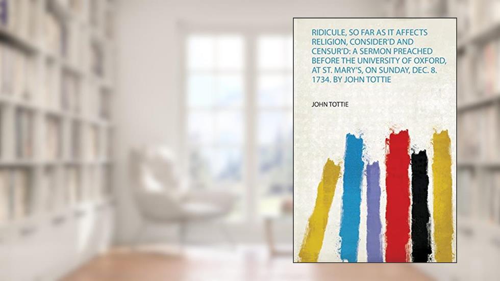 Ridicule, So Far as it Affects Religion, Consider'd and Censur'd: a Sermon Preached Before the University of Oxford, at St. Mary's, on Sunday, Dec. 8. 1734. by John Tottie, written by John Tottie