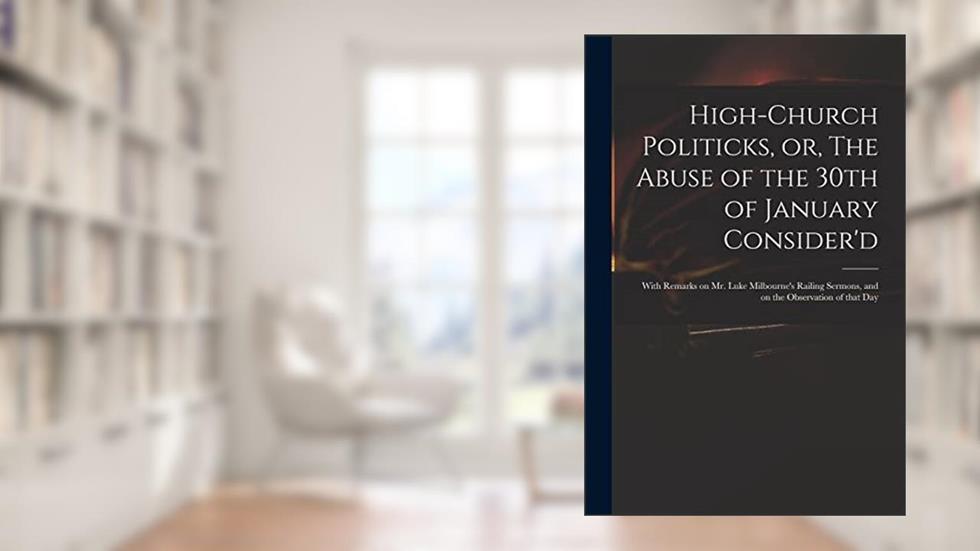High-church Politicks, or, The Abuse of the 30th of January Consider'd: With Remarks on Mr. Luke Milbourne's Railing Sermons, and on the Observation of That Day, written by Anonymous