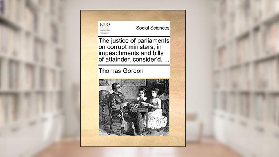 The Justice of Parliaments on Corrupt Ministers, in Impeachments and Bills of Attainder, Consider'd. ..., written by Thomas Gordon