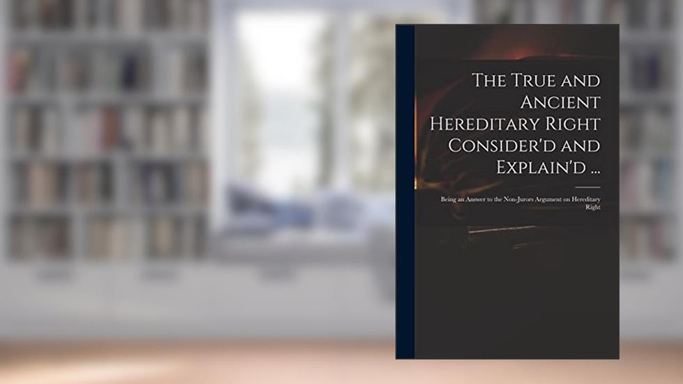 The True and Ancient Hereditary Right Consider'd and Explain'd ...: Being an Answer to the Non-jurors Argument on Hereditary Right, written by Anonymous