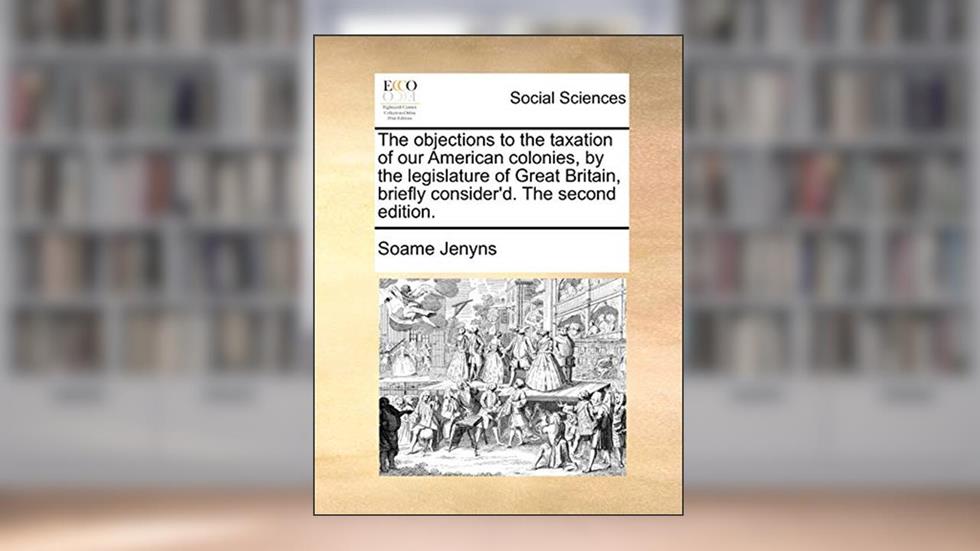 The objections to the taxation of our American colonies, by the legislature of Great Britain, briefly consider'd. The second edition., written by Soame Jenyns
