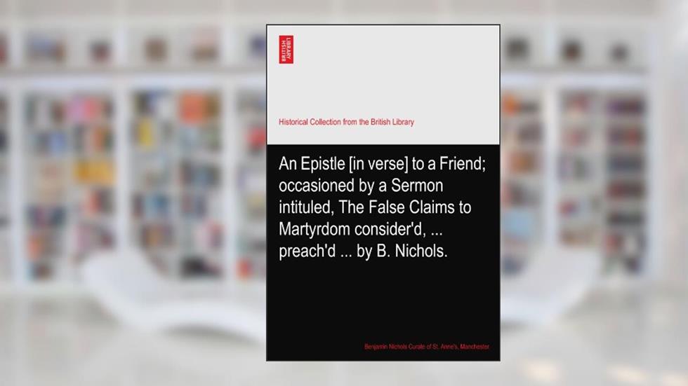 An Epistle [in verse] to a Friend; occasioned by a Sermon intituled, The False Claims to Martyrdom consider'd, ... preach'd ... by B. Nichols., written by Nichols Curate of St. Anne's, Manchester., Benjamin