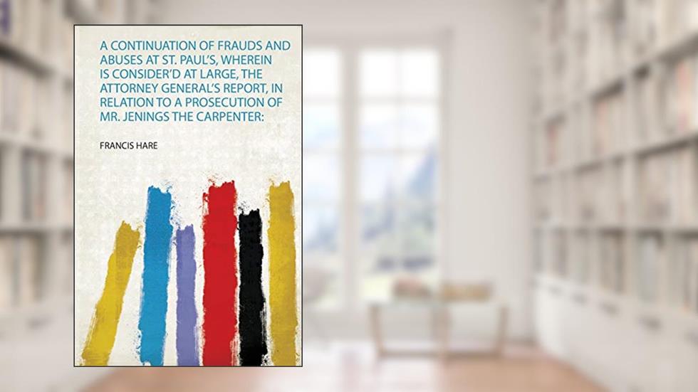 A Continuation of Frauds and Abuses at St. Paul's, Wherein Is Consider'd at Large, the Attorney General's Report, in Relation to a Prosecution of Mr. Jenings the Carpenter, written by Francis Hare