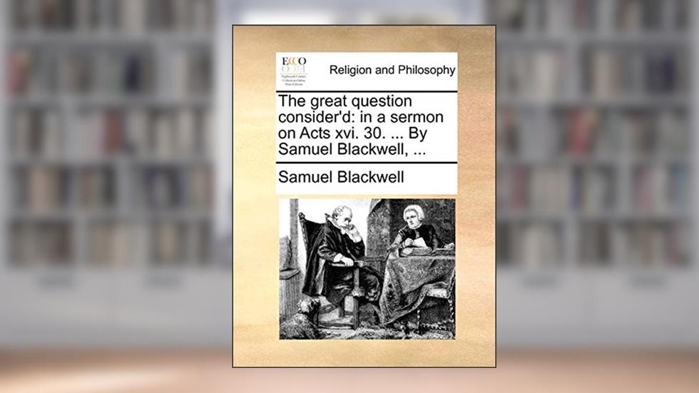 The great question consider'd: in a sermon on Acts xvi. 30. ... By Samuel Blackwell, ..., written by Samuel Blackwell