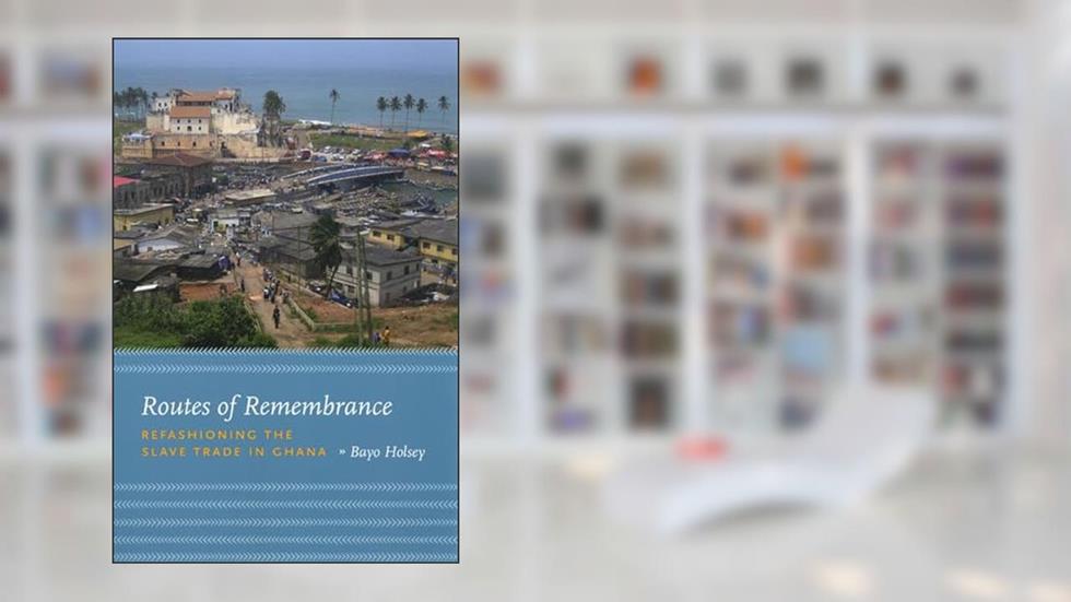 Routes of Remembrance: Refashioning the Slave Trade in Ghana, written by Bayo Holsey