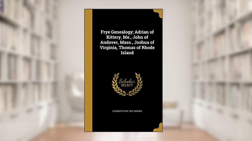 Frye Genealogy; Adrian of Kittery, Me., John of Andover, Mass., Joshua of Virginia, Thomas of Rhode Island, written by Elizabeth Frye 1873- Barker
