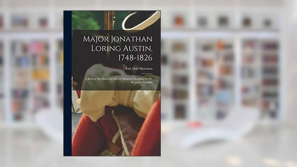 Major Jonathan Loring Austin, 1748-1826; a Kittery Merchant on a Secret Mission to London for Dr. Benjamin Franklin, written by Eric Hall Morrison