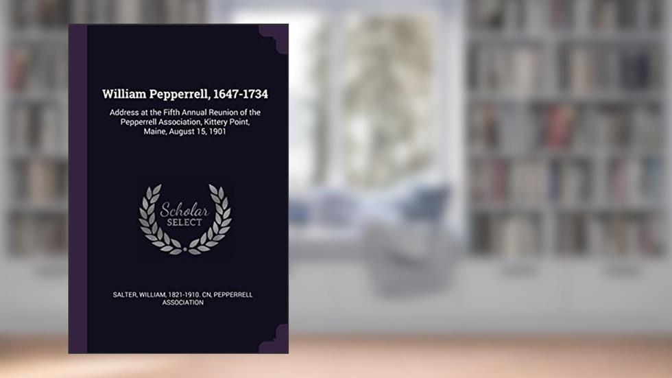 William Pepperrell, 1647-1734: Address at the Fifth Annual Reunion of the Pepperrell Association, Kittery Point, Maine, August 15, 1901, written by William Salter