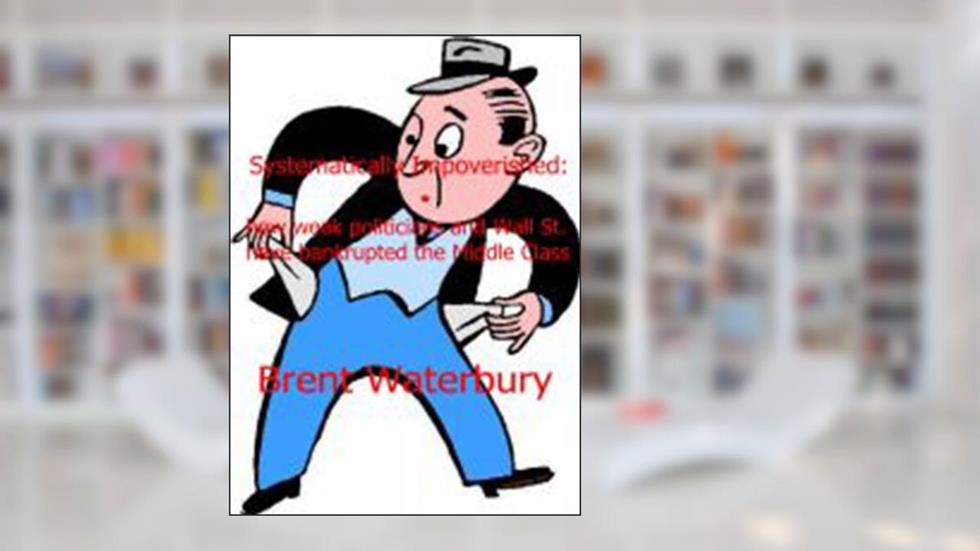 Systematically Impoverished: how weak politicians and Wall Street have bankrupted the Middle class, written by Brent Waterbury