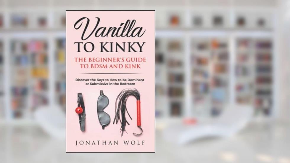 Vanilla to Kinky: The Beginner's Guide to BDSM and Kink: Discover the Keys to How to Be Dominant or Submissive in the Bedroom (BDSM Basics for beginners), written by Jonathan Wolf