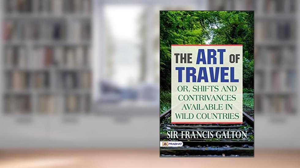 The Art of Travel; Or, Shifts and Contrivances Available in Wild Countries: Practical Advice for Adventurous Explorers, written by Sir Francis Galton