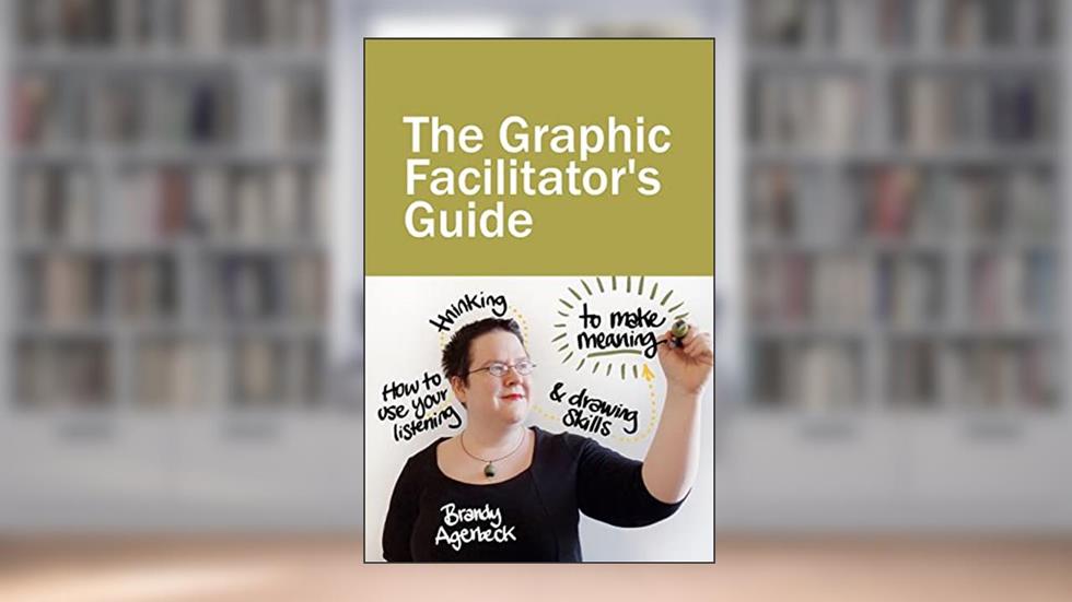 The Graphic Facilitator's Guide: How to use your listening, thinking and drawing skills to make meaning, written by Brandy Agerbeck