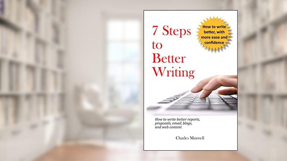 7 Steps to Better Writing: How to write better reports, proposals, email, blogs, and web content, written by Charles Maxwell