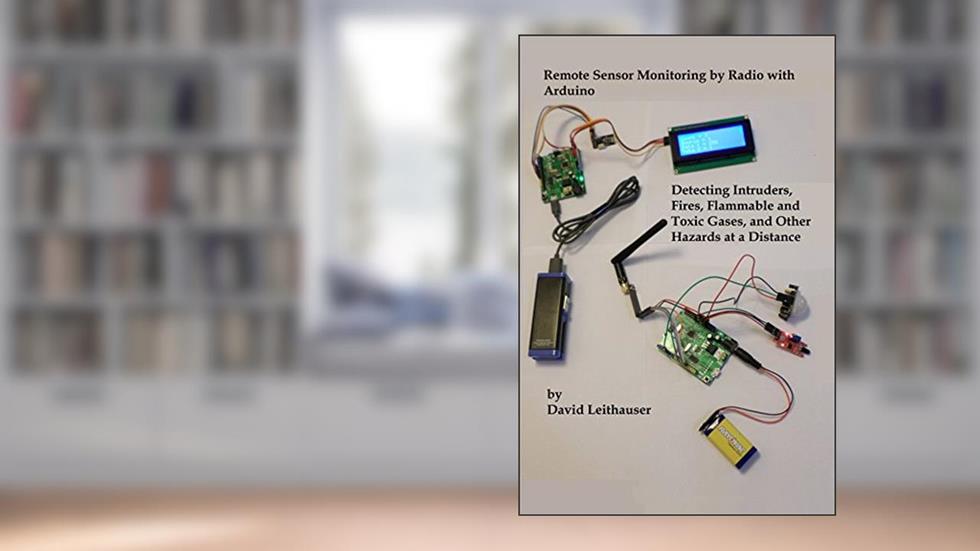 Remote Sensor Monitoring by Radio with Arduino: Detecting Intruders, Fires, Flammable and Toxic Gases, and Other Hazards at a Distance, written by David Leithauser