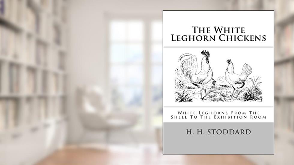 The White Leghorn Chickens: White Leghorns From The Shell To The Exhibition Room, written by H. H. Stoddard
