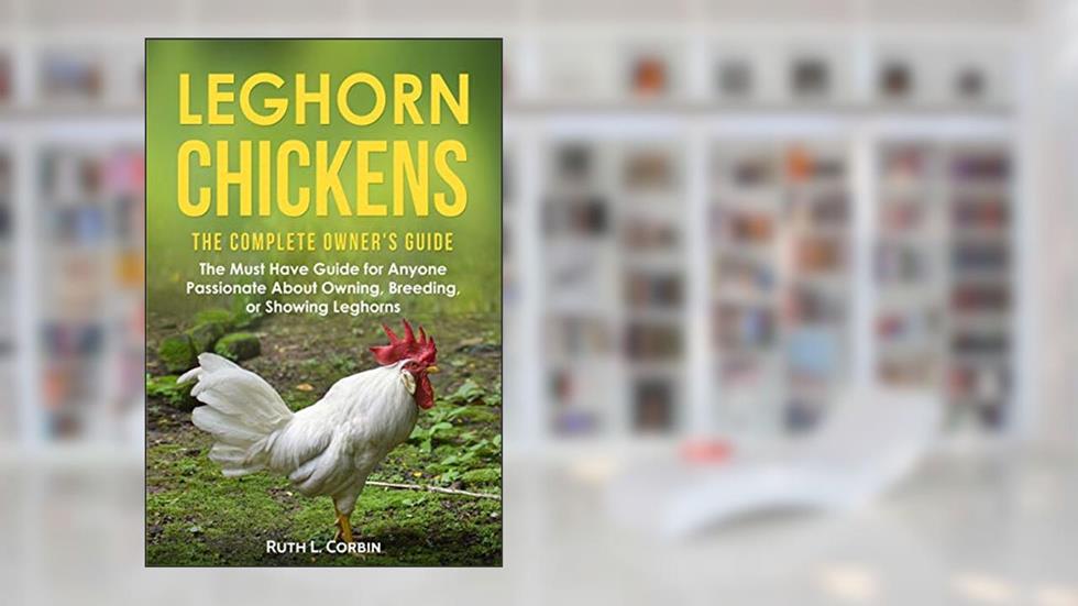 Leghorn Chickens - The Complete Owner's Guide: The Must Have Guide for Anyone Passionate about Owning, Breeding or Showing Leghorns, written by Ruth Corbin