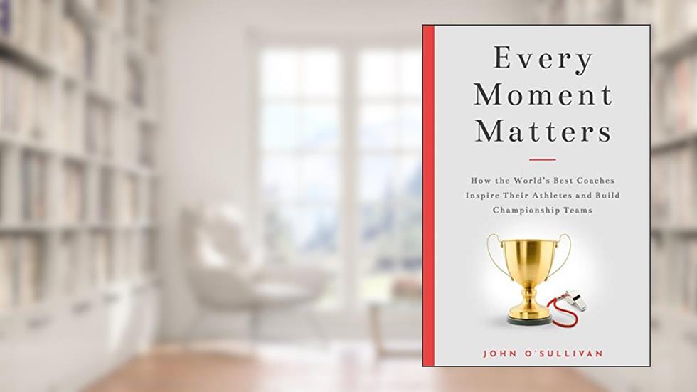 Every Moment Matters: How the World's Best Coaches Inspire Their Athletes and Build Championship Teams, written by John O'Sullivan