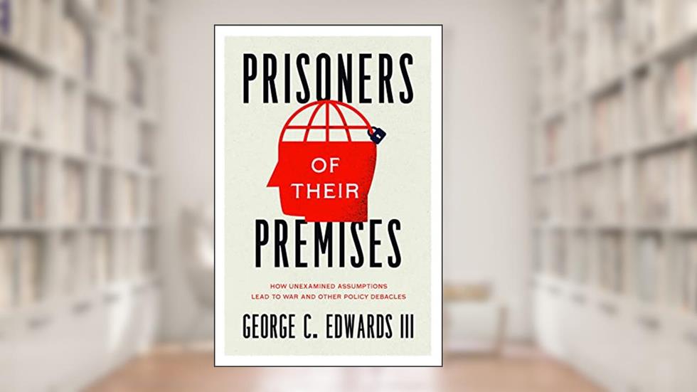 Prisoners of Their Premises: How Unexamined Assumptions Lead to War and Other Policy Debacles, written by George C. Edwards III