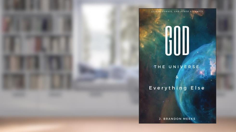 God, the Universe, and Everything Else: Essays, Forays, and Other Attempts, written by J. Brandon Meeks