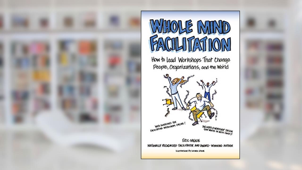 Whole Mind Facilitation: How to Lead Workshops That Change People, Organizations, and the World, written by Eric Meade