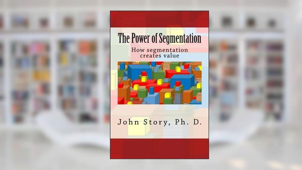 The Power of Segmentation: How segmentation creates value, written by John Story Ph. D.