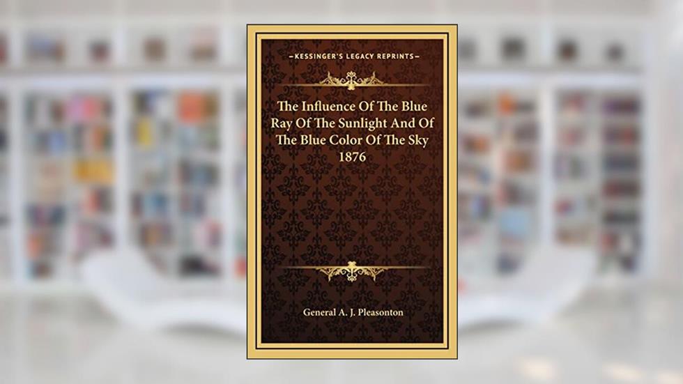 The Influence Of The Blue Ray Of The Sunlight And Of The Blue Color Of The Sky 1876, written by General A J Pleasonton