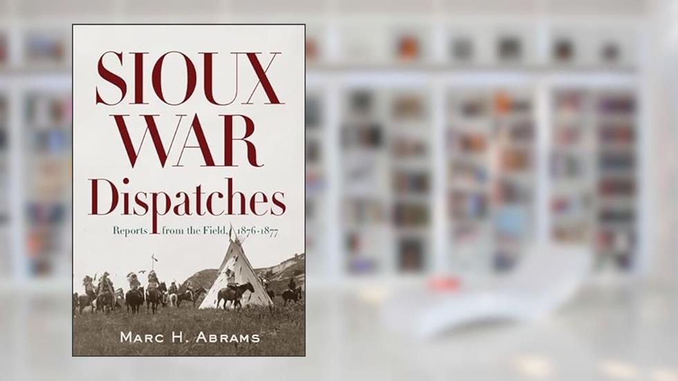 Sioux War Dispatches: Reports from the Field, 1876-1877, written by Marc H. Abrams