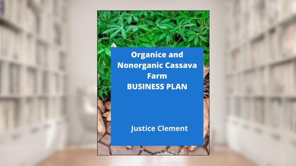 ORGANIC AND NONORGANIC CASSAVA FARM BUSINESS PLAN: Sample Step by Step Business Plan To Start an Organice or Nonorganic Cassava Farm, written by Justice Clement